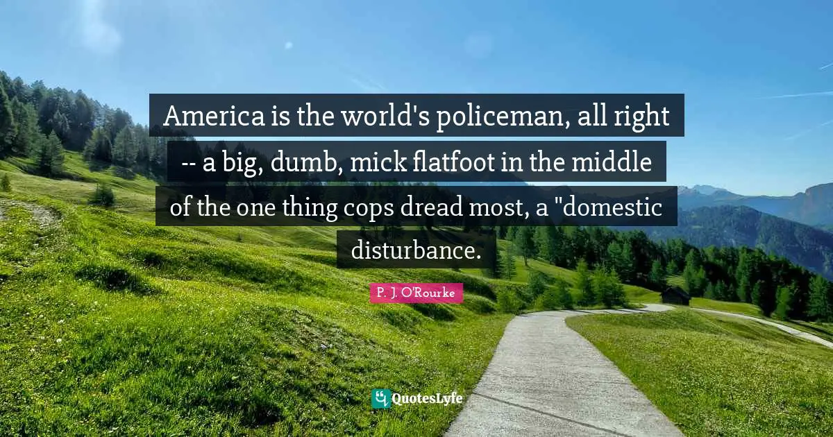 America is the world's policeman, all right -- a big, dumb, mick flatfoot in the middle of the one thing cops dread most, a "domestic disturbance.