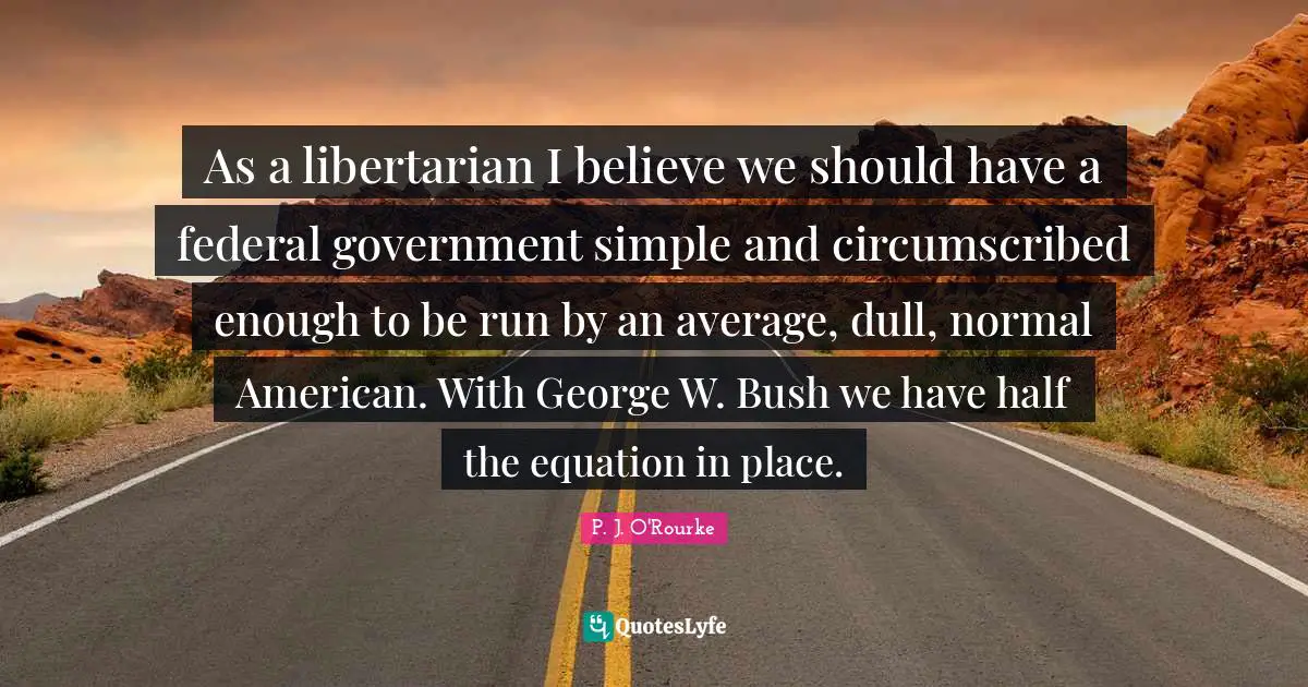 As a libertarian I believe we should have a federal government simple and circumscribed enough to be run by an average, dull, normal American. With George W. Bush we have half the equation in place.