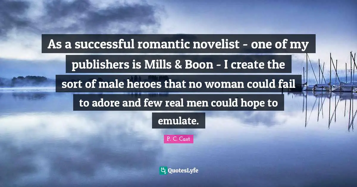 P.C. Cast Quotes: "As a successful romantic novelist - one of my publishers is Mills & Boon - I create the sort of male heroes that no woman could fail to adore and few real men could hope to emulate."