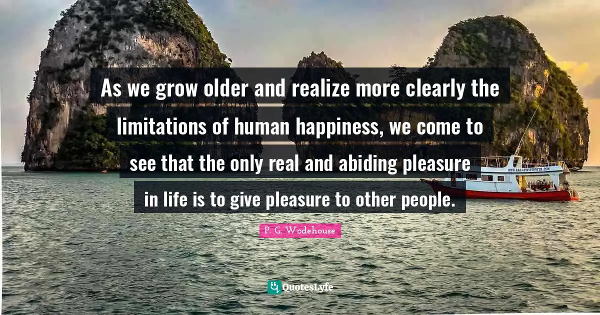 As we grow older and realize more clearly the limitations of human happiness, we come to see that the only real and abiding pleasure in life is to give pleasure to other people.