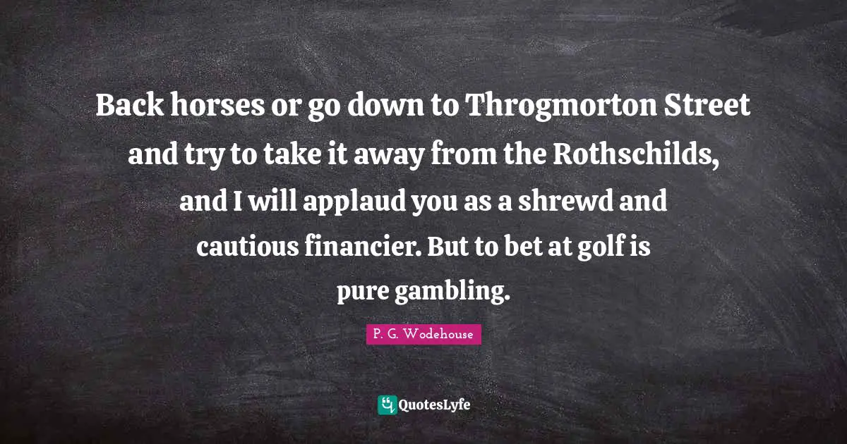 Back horses or go down to Throgmorton Street and try to take it away from the Rothschilds, and I will applaud you as a shrewd and cautious financier. But to bet at golf is pure gambling.