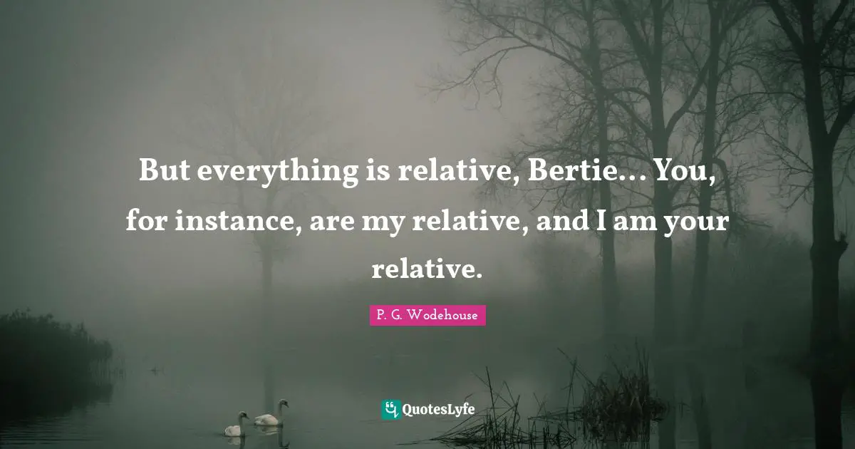But everything is relative, Bertie... You, for instance, are my relative, and I am your relative.