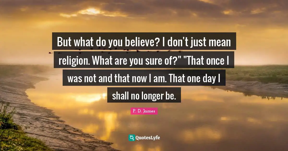 But what do you believe? I don't just mean religion. What are you sure of?" "That once I was not and that now I am. That one day I shall no longer be.