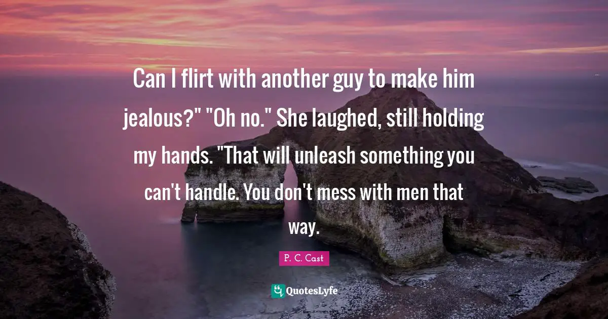 Can I flirt with another guy to make him jealous?" "Oh no." She laughed, still holding my hands. "That will unleash something you can't handle. You don't mess with men that way.
