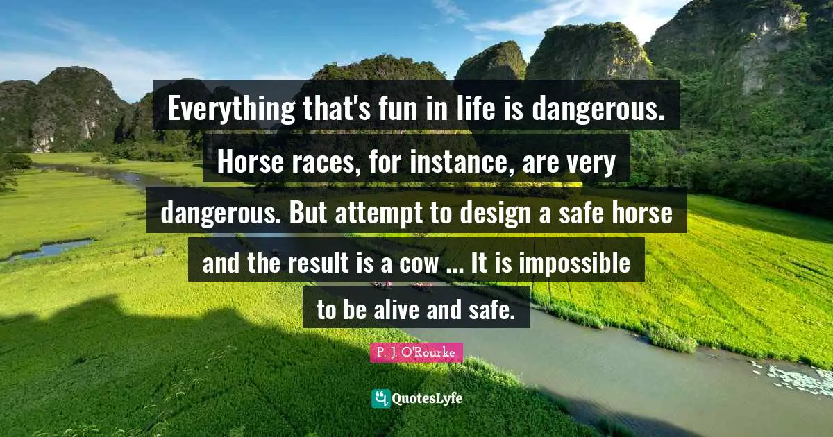 Everything that's fun in life is dangerous. Horse races, for instance, are very dangerous. But attempt to design a safe horse and the result is a cow ... It is impossible to be alive and safe.