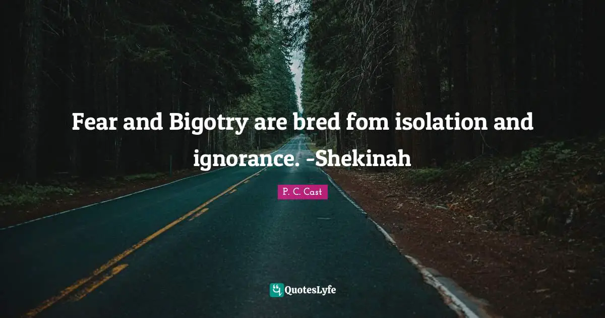 Fear and Bigotry are bred fom isolation and ignorance. -Shekinah