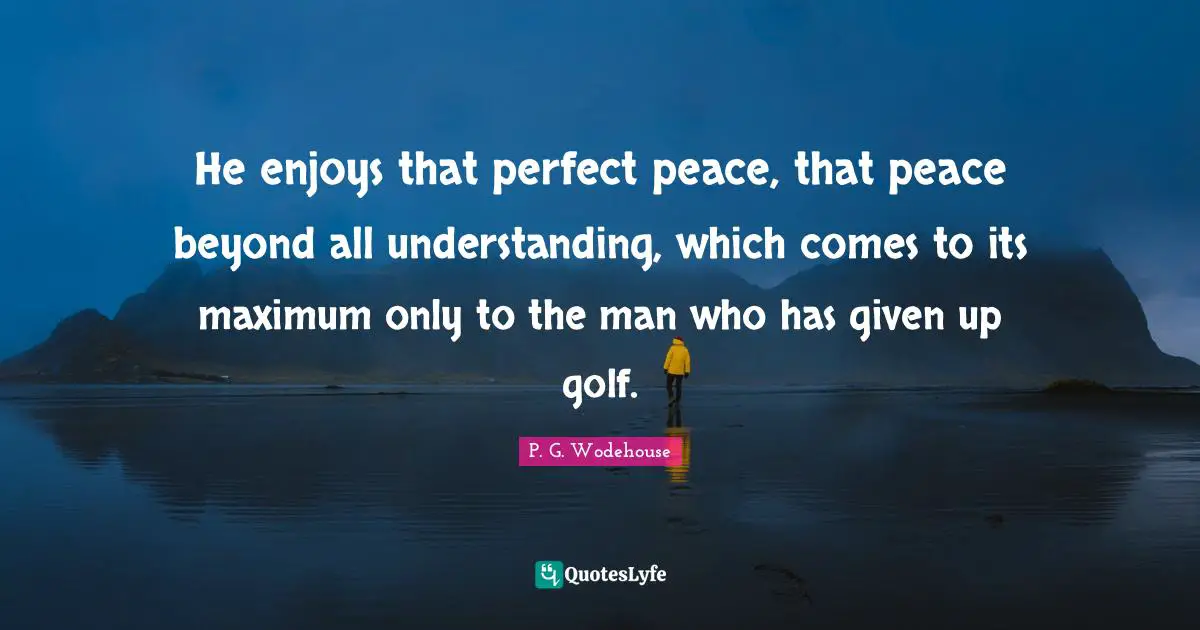 He enjoys that perfect peace, that peace beyond all understanding, which comes to its maximum only to the man who has given up golf.