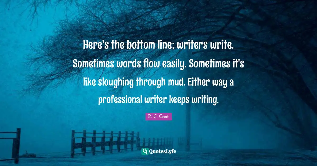 Here's the bottom line; writers write. Sometimes words flow easily. Sometimes it's like sloughing through mud. Either way a professional writer keeps writing.
