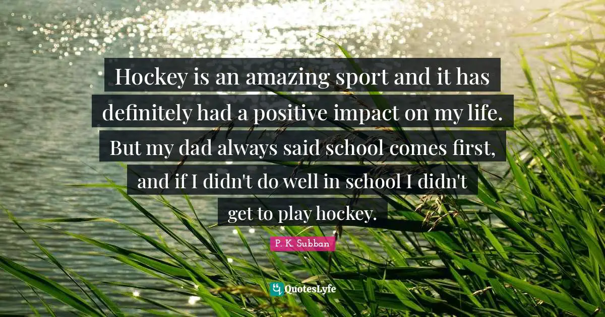 Hockey Quotes: "Hockey is an amazing sport and it has definitely had a positive impact on my life. But my dad always said school comes first, and if I didn't do well in school I didn't get to play hockey."