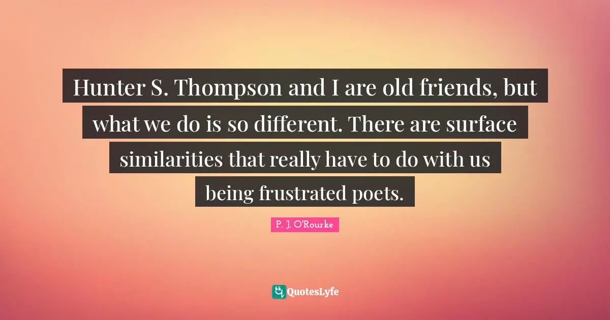 Hunter S. Thompson and I are old friends, but what we do is so different. There are surface similarities that really have to do with us being frustrated poets.