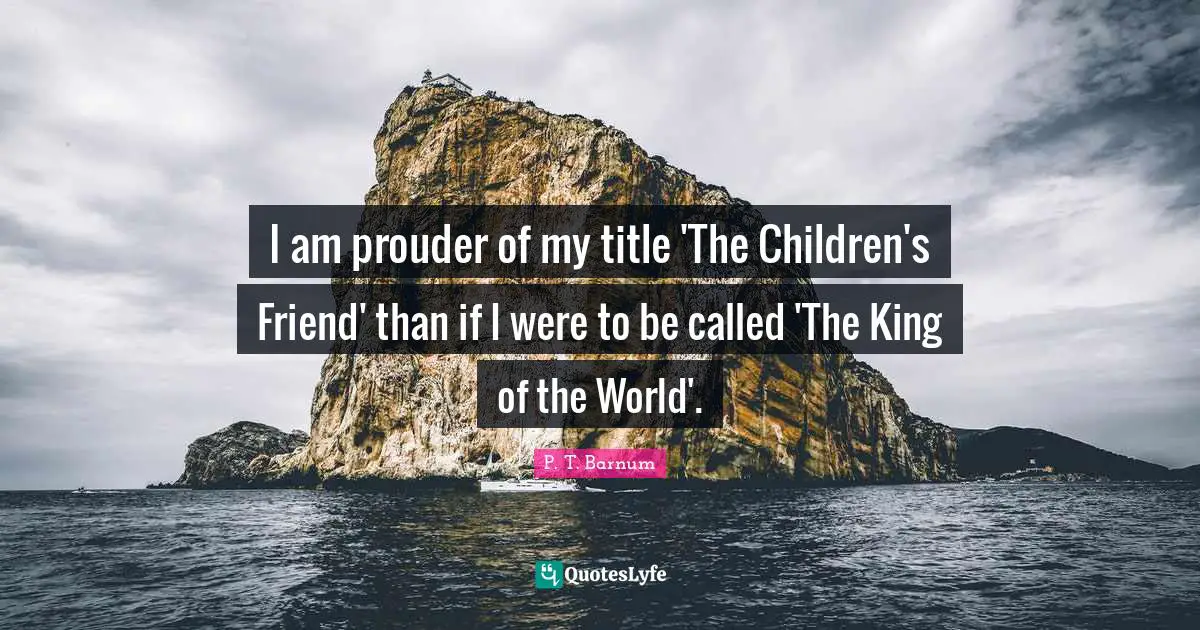 I am prouder of my title 'The Children's Friend' than if I were to be called 'The King of the World'.