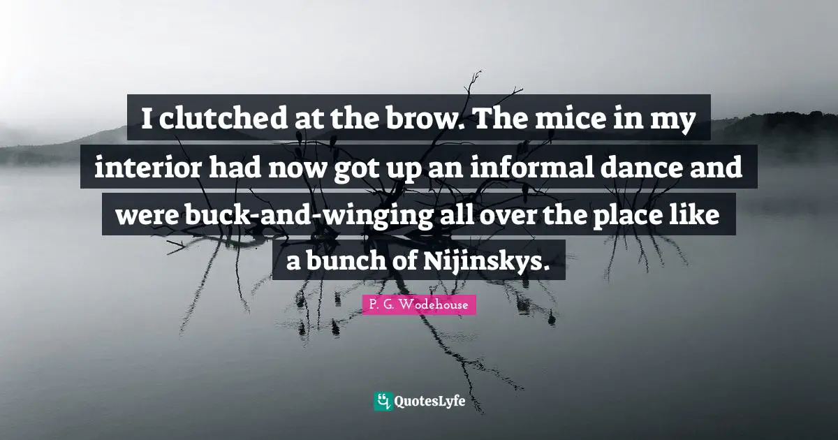 I clutched at the brow. The mice in my interior had now got up an informal dance and were buck-and-winging all over the place like a bunch of Nijinskys.