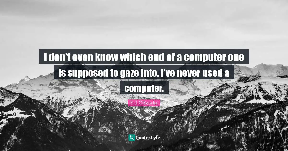 I don't even know which end of a computer one is supposed to gaze into. I've never used a computer.