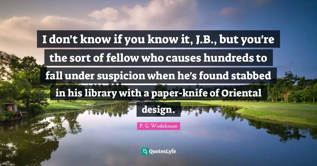 I don't know if you know it, J.B., but you're the sort of fellow who causes hundreds to fall under suspicion when he's found stabbed in his library with a paper-knife of Oriental design.