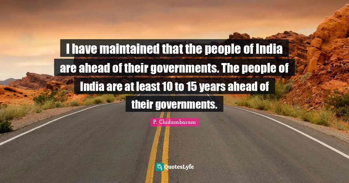 P. Chidambaram Quotes: "I have maintained that the people of India are ahead of their governments. The people of India are at least 10 to 15 years ahead of their governments."