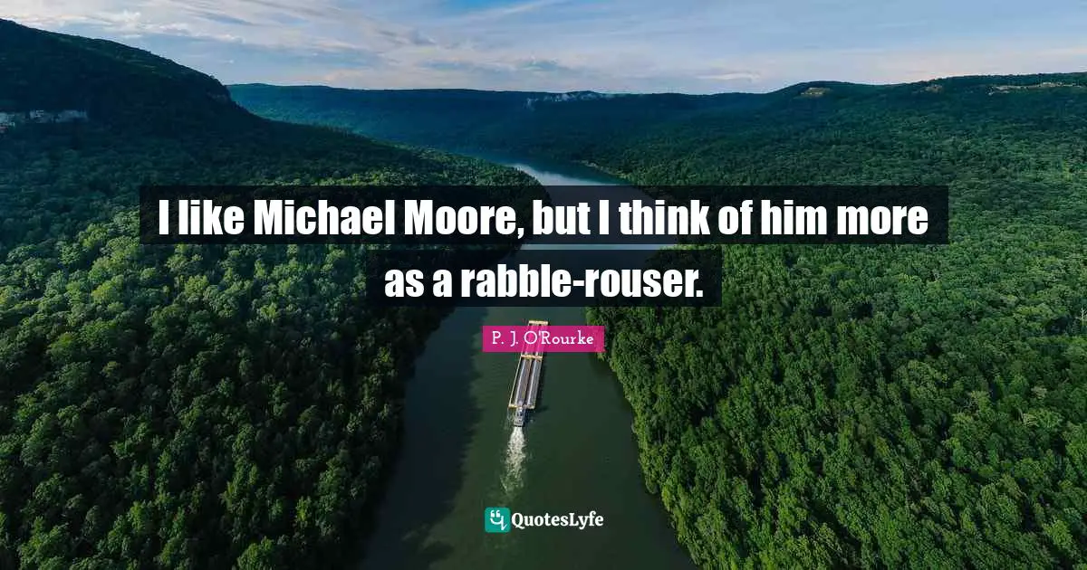 I like Michael Moore, but I think of him more as a rabble-rouser.