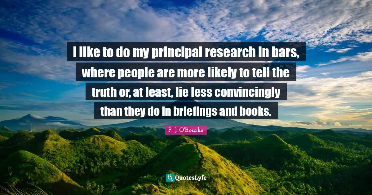 I like to do my principal research in bars, where people are more likely to tell the truth or, at least, lie less convincingly than they do in briefings and books.