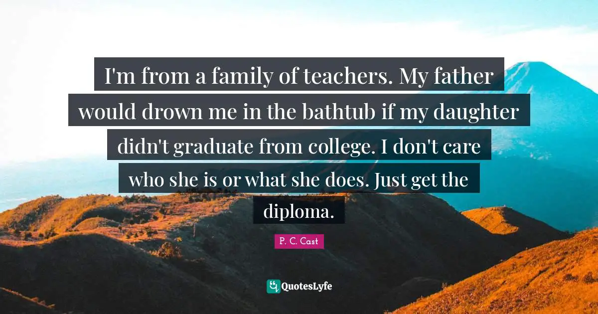 I'm from a family of teachers. My father would drown me in the bathtub if my daughter didn't graduate from college. I don't care who she is or what she does. Just get the diploma.