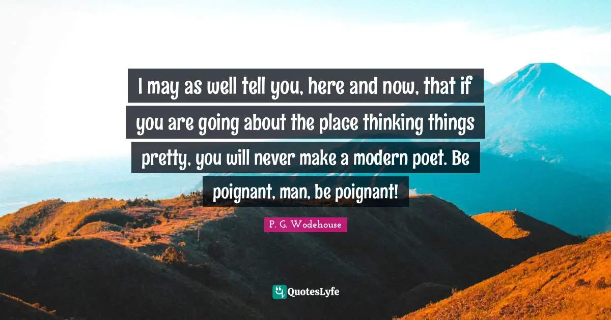 I may as well tell you, here and now, that if you are going about the place thinking things pretty, you will never make a modern poet. Be poignant, man, be poignant!