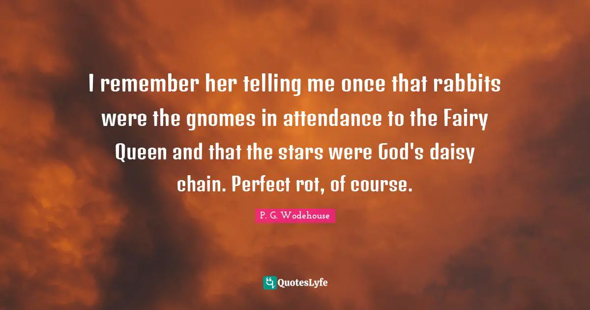 I remember her telling me once that rabbits were the gnomes in attendance to the Fairy Queen and that the stars were God's daisy chain. Perfect rot, of course.