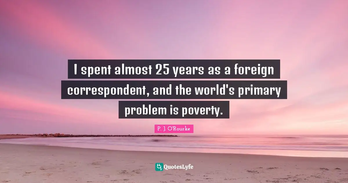 I spent almost 25 years as a foreign correspondent, and the world's primary problem is poverty.