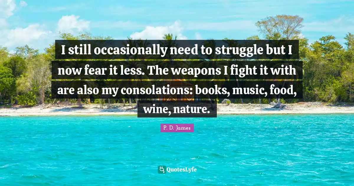 I still occasionally need to struggle but I now fear it less. The weapons I fight it with are also my consolations: books, music, food, wine, nature.