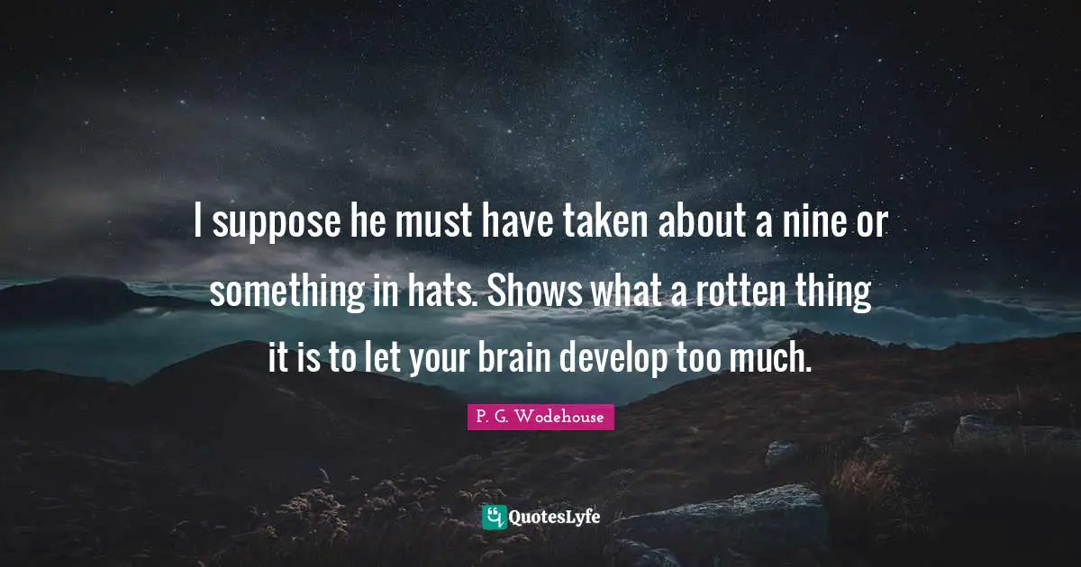 I suppose he must have taken about a nine or something in hats. Shows what a rotten thing it is to let your brain develop too much.