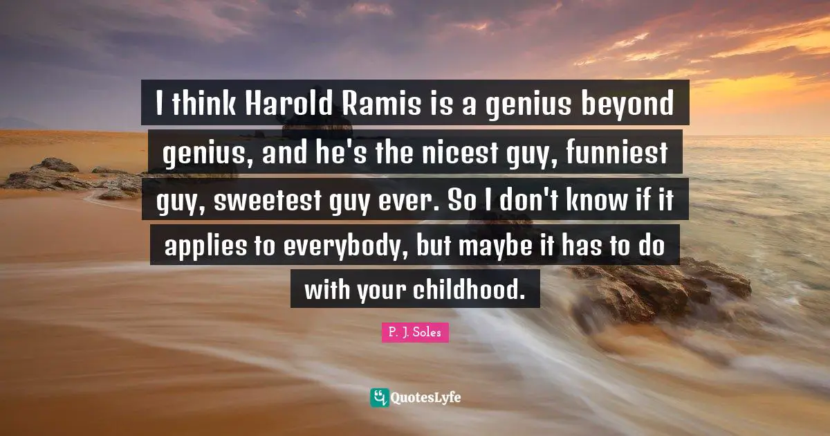 I think Harold Ramis is a genius beyond genius, and he's the nicest guy, funniest guy, sweetest guy ever. So I don't know if it applies to everybody, but maybe it has to do with your childhood.