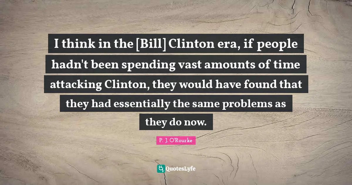 I think in the [Bill] Clinton era, if people hadn't been spending vast amounts of time attacking Clinton, they would have found that they had essentially the same problems as they do now.
