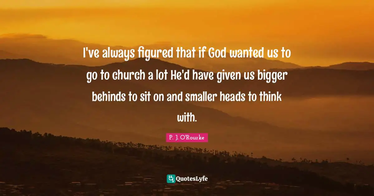 I've always figured that if God wanted us to go to church a lot He'd have given us bigger behinds to sit on and smaller heads to think with.