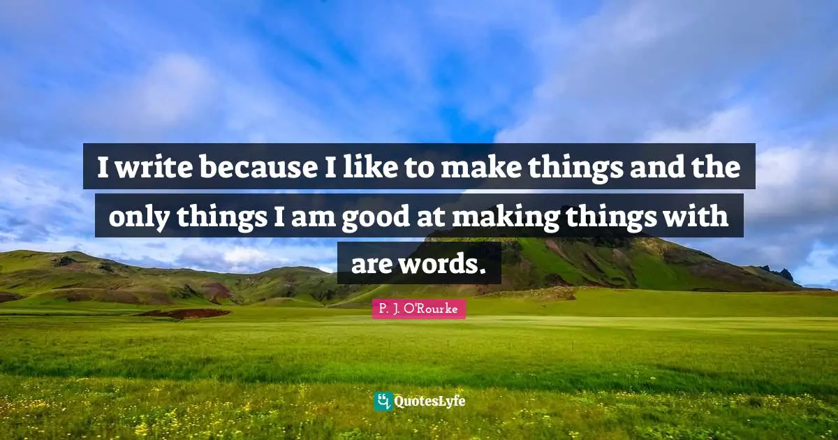 I write because I like to make things and the only things I am good at making things with are words.