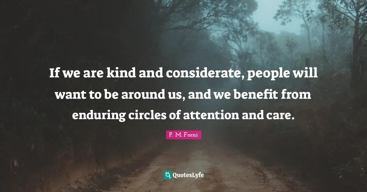 If we are kind and considerate, people will want to be around us, and we benefit from enduring circles of attention and care.