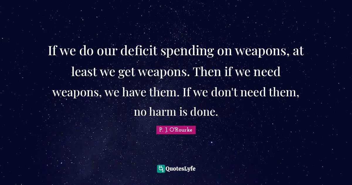 If we do our deficit spending on weapons, at least we get weapons. Then if we need weapons, we have them. If we don't need them, no harm is done.