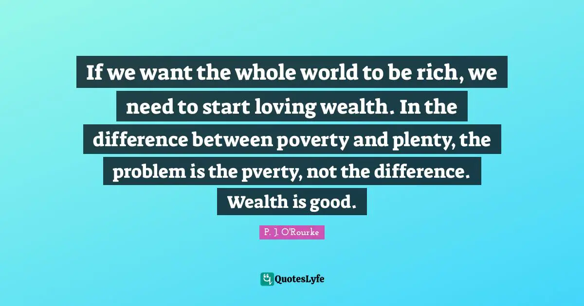 If we want the whole world to be rich, we need to start loving wealth. In the difference between poverty and plenty, the problem is the pverty, not the difference. Wealth is good.