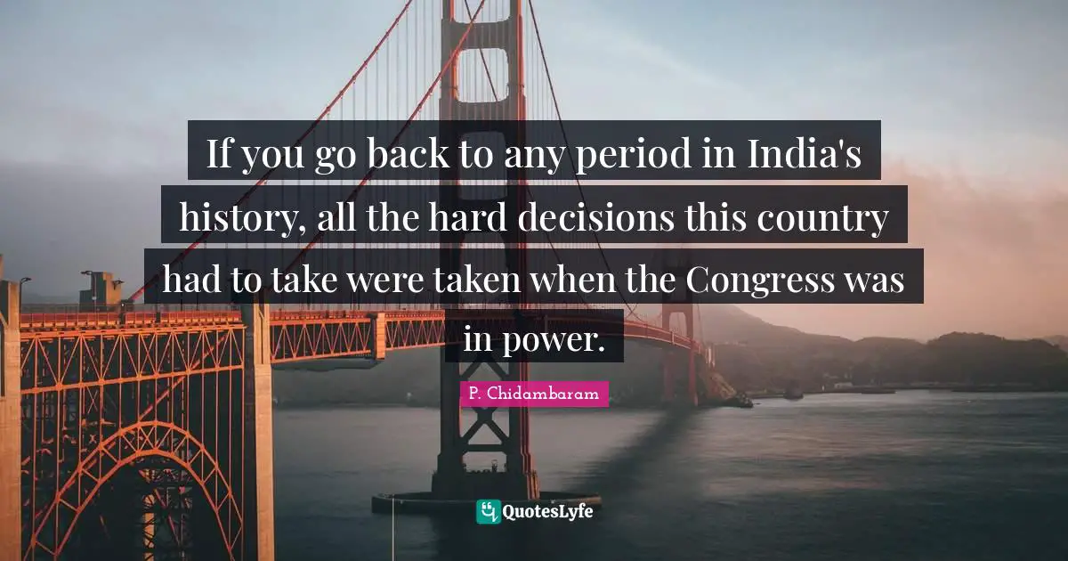 P. Chidambaram Quotes: "If you go back to any period in India's history, all the hard decisions this country had to take were taken when the Congress was in power."