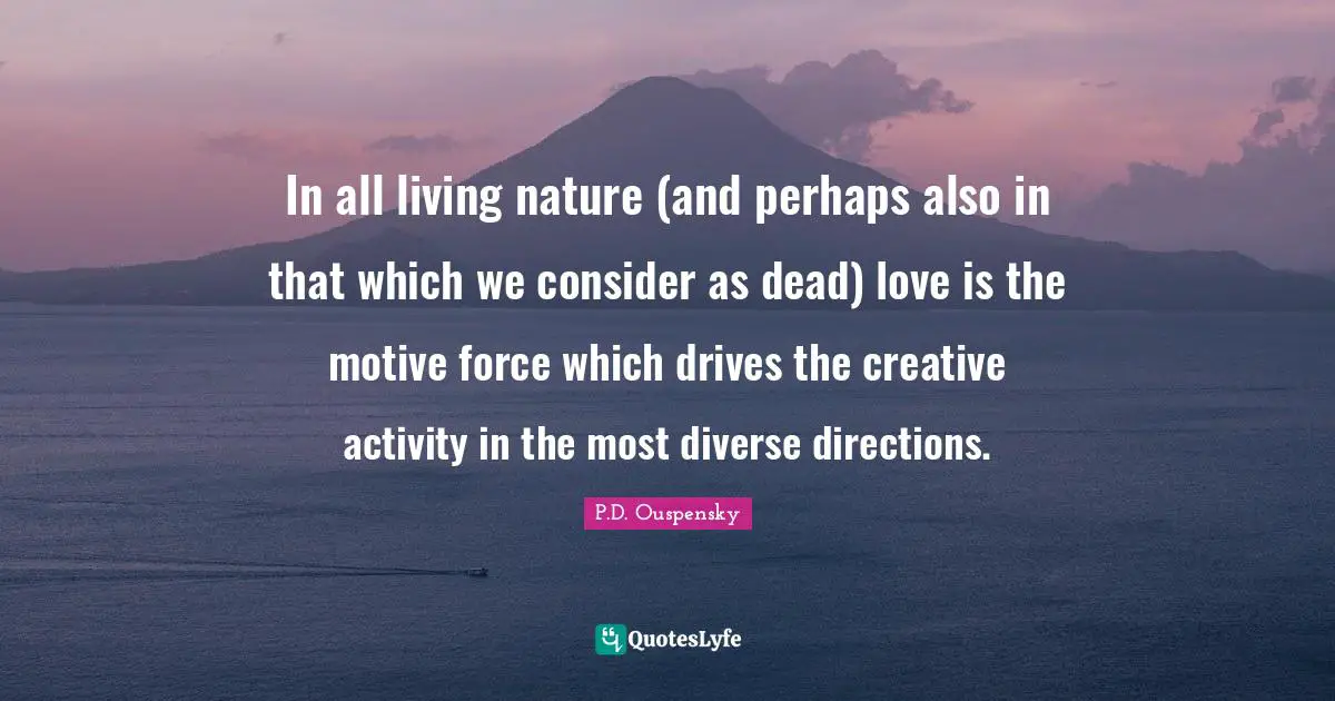 P.D. Ouspensky Quotes: "In all living nature (and perhaps also in that which we consider as dead) love is the motive force which drives the creative activity in the most diverse directions."