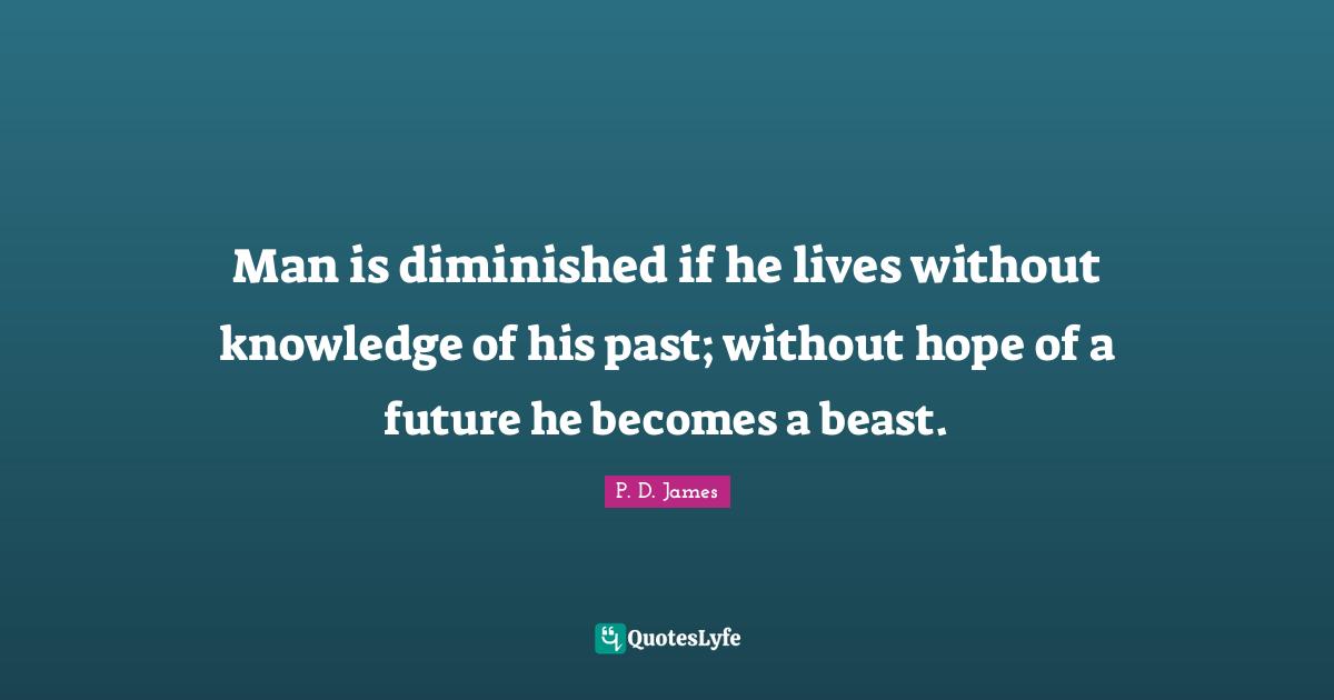 Man is diminished if he lives without knowledge of his past; without hope of a future he becomes a beast.
