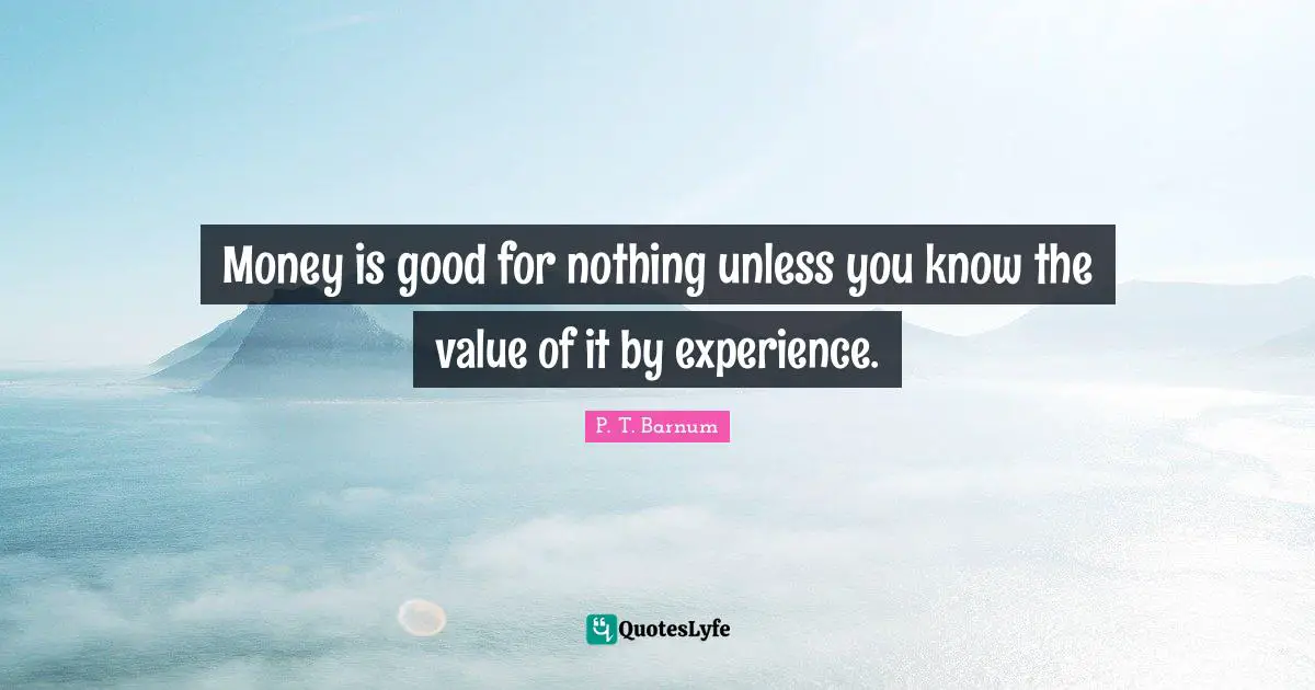 Money is good for nothing unless you know the value of it by experience.