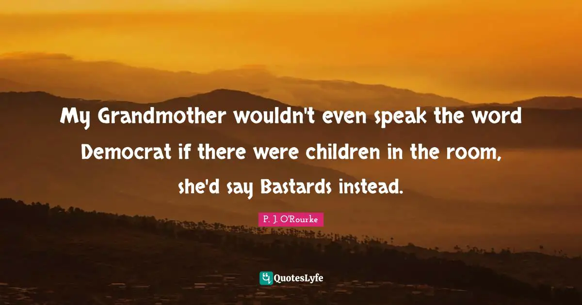 My Grandmother wouldn't even speak the word Democrat if there were children in the room, she'd say Bastards instead.