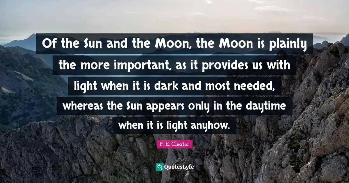 Of the Sun and the Moon, the Moon is plainly the more important, as it provides us with light when it is dark and most needed, whereas the Sun appears only in the daytime when it is light anyhow.