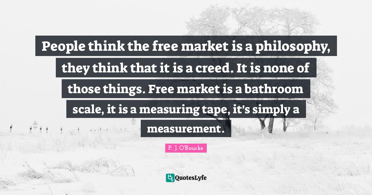 People think the free market is a philosophy, they think that it is a creed. It is none of those things. Free market is a bathroom scale, it is a measuring tape, it's simply a measurement.