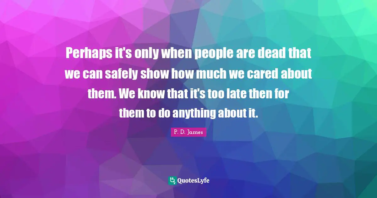 Perhaps it's only when people are dead that we can safely show how much we cared about them. We know that it's too late then for them to do anything about it.