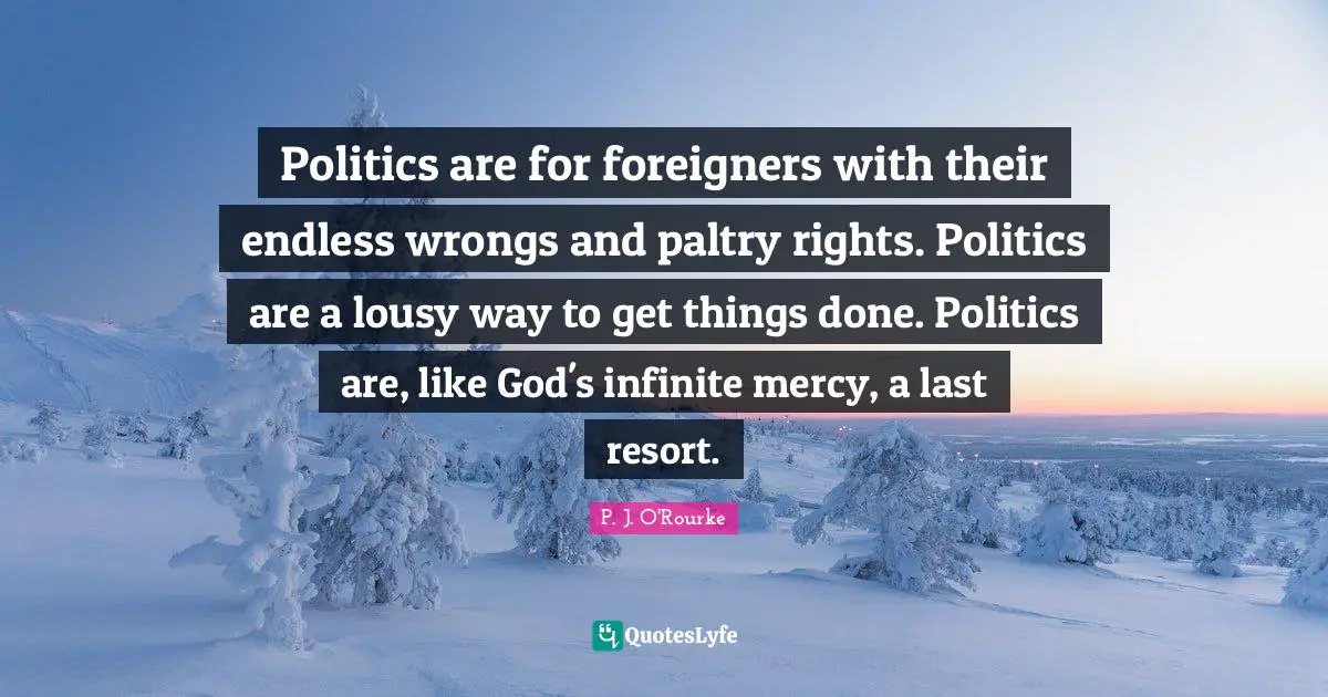 Foreigners Quotes: "Politics are for foreigners with their endless wrongs and paltry rights. Politics are a lousy way to get things done. Politics are, like God's infinite mercy, a last resort."
