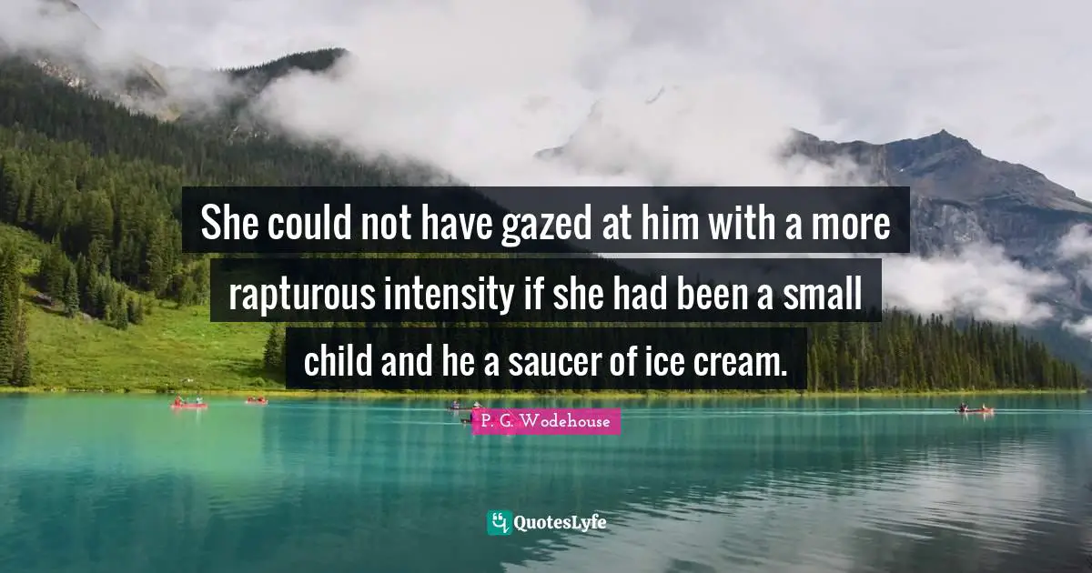 She could not have gazed at him with a more rapturous intensity if she had been a small child and he a saucer of ice cream.