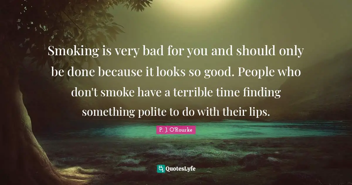 Smoking is very bad for you and should only be done because it looks so good. People who don't smoke have a terrible time finding something polite to do with their lips.