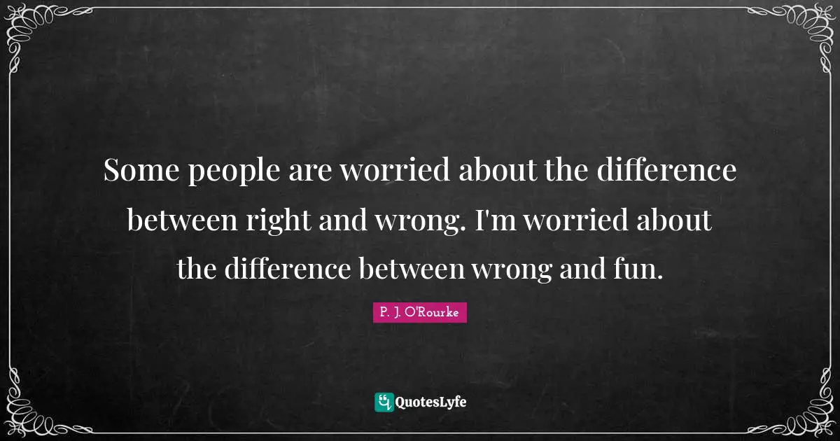 Some people are worried about the difference between right and wrong. I'm worried about the difference between wrong and fun.