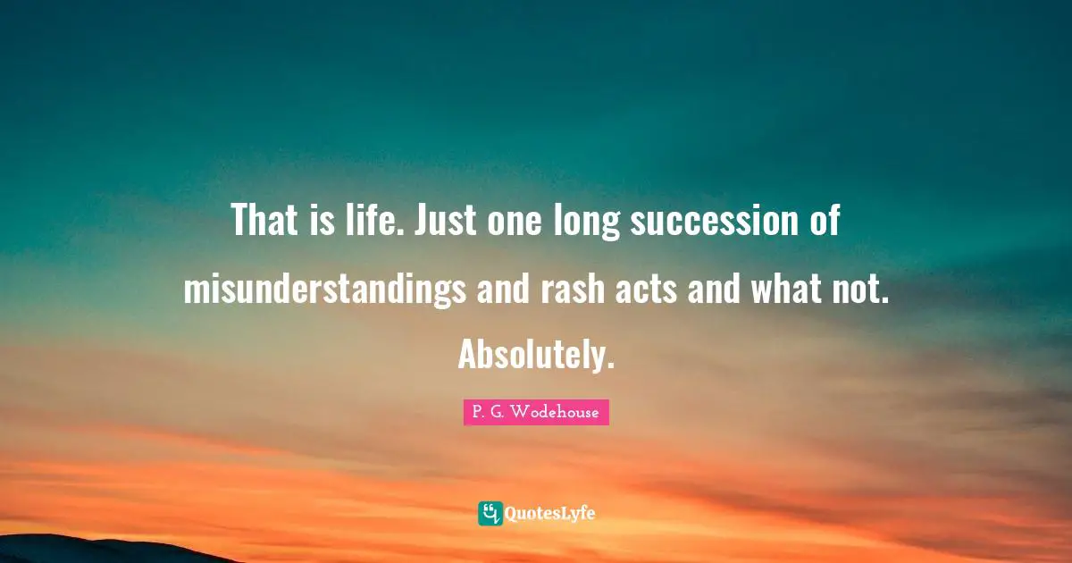 That is life. Just one long succession of misunderstandings and rash acts and what not. Absolutely.