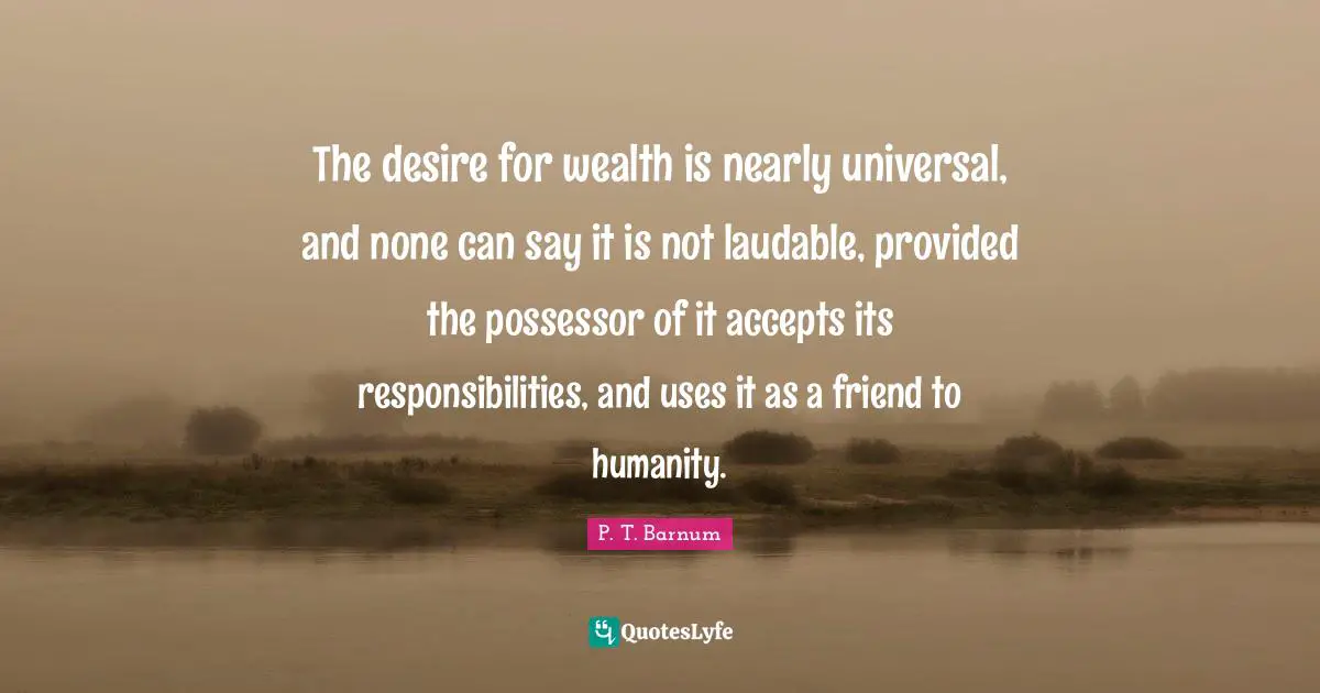 The desire for wealth is nearly universal, and none can say it is not laudable, provided the possessor of it accepts its responsibilities, and uses it as a friend to humanity.