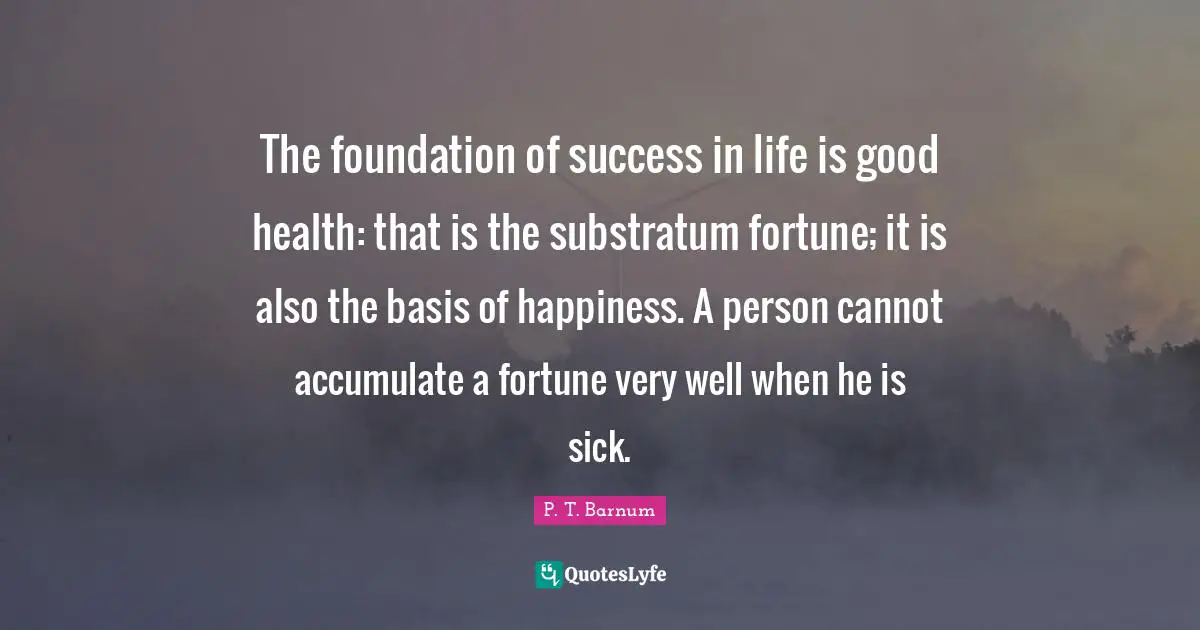 Success In Life Quotes: "The foundation of success in life is good health: that is the substratum fortune; it is also the basis of happiness. A person cannot accumulate a fortune very well when he is sick."