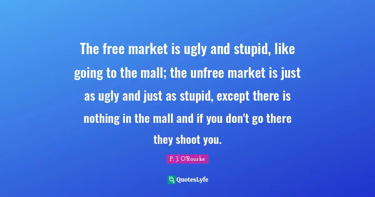 The free market is ugly and stupid, like going to the mall; the unfree market is just as ugly and just as stupid, except there is nothing in the mall and if you don't go there they shoot you.